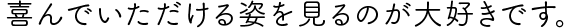 喜んでいただける姿を見るのが大好きです。