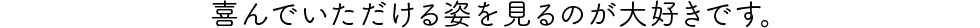 喜んでいただける姿を見るのが大好きです。